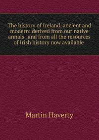 The history of Ireland, ancient and modern: derived from our native annals . and from all the resources of Irish history now available .