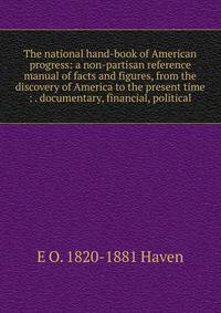 The national hand-book of American progress: a non-partisan reference manual of facts and figures, from the discovery of America to the present time : . documentary, financial, political