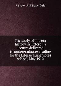 The study of ancient history in Oxford ; a lecture delivered to undergraduates reading for the Literae humaniores school, May 1912