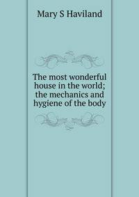 The most wonderful house in the world; the mechanics and hygiene of the body