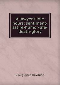 A lawyer's idle hours: sentiment-satire-humor-life-death-glory