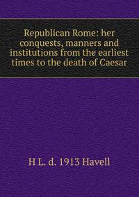 Republican Rome: her conquests, manners and institutions from the earliest times to the death of Caesar