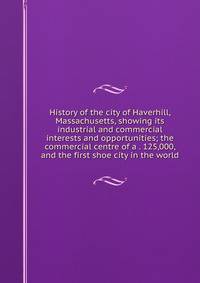 History of the city of Haverhill, Massachusetts, showing its industrial and commercial interests and opportunities; the commercial centre of a . 125,000, and the first shoe city in the world