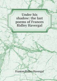 Under his shadow: the last poems of Frances Ridley Havergal