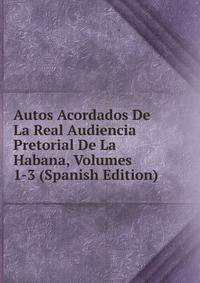 Autos Acordados De La Real Audiencia Pretorial De La Habana, Volumes 1-3 (Spanish Edition)