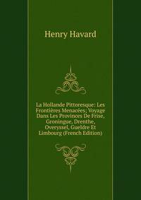 La Hollande Pittoresque: Les Frontieres Menacees; Voyage Dans Les Provinces De Frise, Groningue, Drenthe, Overyssel, Gueldre Et Limbourg (French Edition)