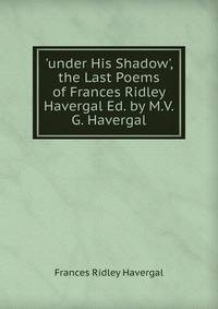 'under His Shadow', the Last Poems of Frances Ridley Havergal Ed. by M.V.G. Havergal.