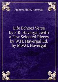 Life Echoes Verse by F.R. Havergal, with a Few Selected Pieces by W.H. Havergal Ed. by M.V.G. Havergal.