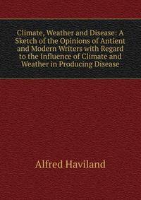 Climate, Weather and Disease: A Sketch of the Opinions of Antient and Modern Writers with Regard to the Influence of Climate and Weather in Producing Disease