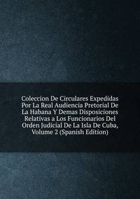 Coleccion De Circulares Expedidas Por La Real Audiencia Pretorial De La Habana Y Demas Disposiciones Relativas a Los Funcionarios Del Orden Judicial De La Isla De Cuba, Volume 2 (Spanish Edition)