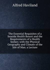 The Essential Requisites of a Seaside Health Resort and the Requirements of a Health Seeker; with the Physical Geography and Climate of the Isle of Man. a Lecture