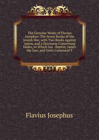 The Genuine Works of Flavius Josephus: The Seven Books of the Jewish War, with Two Books Against Apion, and a Discourse Concerning Hades, to Which Are . Baptist, James the Just, and God's Command T