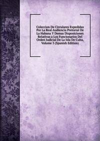 Coleccion De Circulares Expedidas Por La Real Audiencia Pretorial De La Habana Y Demas Disposiciones Relativas a Los Funcionarios Del Orden Judicial De La Isla De Cuba, Volume 3 (Spanish Edition)