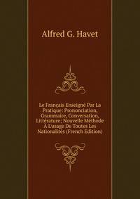 Le Fran?ais Enseign? Par La Pratique: Prononciation, Grammaire, Conversation, Litt?rature; Nouvelle M?thode ? L'usage De Toutes Les Nationalit?s (French Edition)