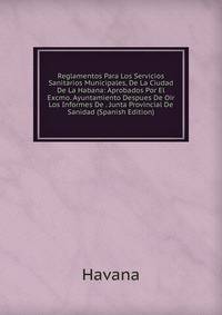 Reglamentos Para Los Servicios Sanitarios Municipales, De La Ciudad De La Habana: Aprobados Por El Excmo. Ayuntamiento Despues De Oir Los Informes De . Junta Provincial De Sanidad (Spanish Edition)