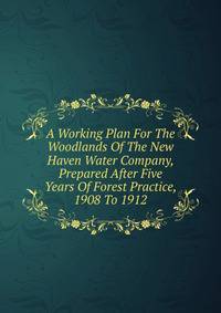 A Working Plan For The Woodlands Of The New Haven Water Company, Prepared After Five Years Of Forest Practice, 1908 To 1912