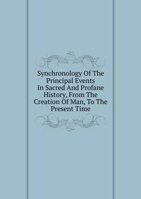 Synchronology Of The Principal Events In Sacred And Profane History, From The Creation Of Man, To The Present Time