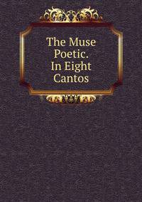 The Muse Poetic. In Eight Cantos