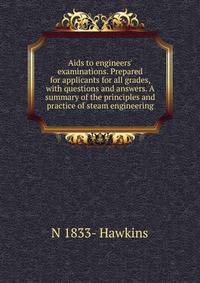 Aids to engineers' examinations. Prepared for applicants for all grades, with questions and answers. A summary of the principles and practice of steam engineering