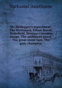 Dr. Heidegger's experiment. The birthmark, Ethan Brand, Wakefield, Drowne's wooden image, The ambitious guest, The great stone face, The gray champion