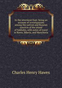 In the uttermost East: being an account of investigations among the natives and Russian convicts of the island of Sakhalin, with notes of travel in Korea, Siberia, and Manchuria