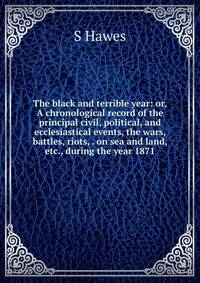 The black and terrible year: or, A chronological record of the principal civil, political, and ecclesiastical events, the wars, battles, riots, . on sea and land, etc., during the year 1871