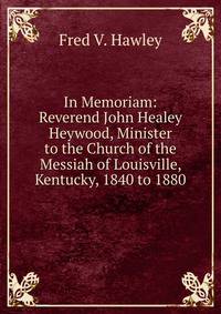 In Memoriam: Reverend John Healey Heywood, Minister to the Church of the Messiah of Louisville, Kentucky, 1840 to 1880