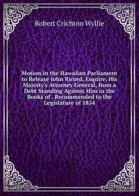 Motion in the Hawaiian Parliament to Release John Ricord, Esquire, His Majesty's Attorney General, from a Debt Standing Against Him in the Books of . Recommended to the Legislature of 1854
