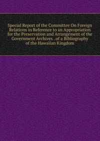 Special Report of the Committee On Foreign Relations in Reference to an Appropriation for the Preservation and Arrangement of the Government Archives . of a Bibliography of the Hawaiian Kingdom