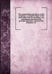 The assassination and history of the conspiracy: a complete digest of the whole affair from its inception to its culmination, sketches of the principal characters, reports of the obsequies, etc.