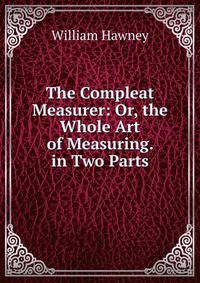 The Compleat Measurer: Or, the Whole Art of Measuring. in Two Parts