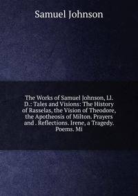 The Works of Samuel Johnson, Ll. D.: Tales and Visions: The History of Rasselas, the Vision of Theodore, the Apotheosis of Milton. Prayers and . Reflections. Irene, a Tragedy. Poems. Mi