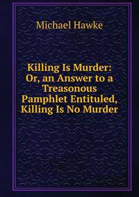 Killing Is Murder: Or, an Answer to a Treasonous Pamphlet Entituled, Killing Is No Murder