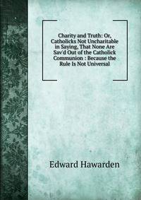 Charity and Truth: Or, Catholicks Not Uncharitable in Saying, That None Are Sav'd Out of the Catholick Communion : Because the Rule Is Not Universal.