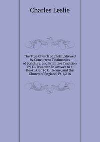 The True Church of Christ, Shewed by Concurrent Testimonies of Scripture, and Primitive Tradition By E. Hawarden in Answer to a Book, Ascr. to C. . Rome, and the Church of England. Pt.1,2 In