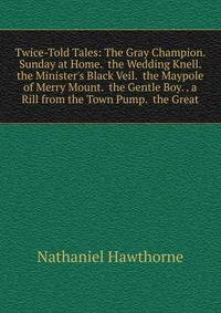 Twice-Told Tales: The Gray Champion. Sunday at Home. the Wedding Knell. the Minister's Black Veil. the Maypole of Merry Mount. the Gentle Boy. . a Rill from the Town Pump. the Great