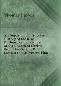 An Impartial and Succinct History of the Rise, Declension and Revival of the Church of Christ: From the Birth of Our Saviour to the Present Time .