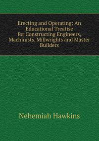 Erecting and Operating: An Educational Treatise for Constructing Engineers, Machinists, Millwrights and Master Builders