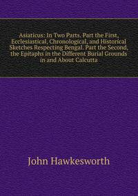 Asiaticus: In Two Parts. Part the First, Ecclesiastical, Chronological, and Historical Sketches Respecting Bengal. Part the Second, the Epitaphs in the Different Burial Grounds in and About Calcutta