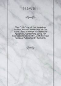 The Civil Code of the Hawaiian Islands, Passed in the Year of Our Lord 1859: To Which Is Added an Appendix, Containing Laws Not Expressly Repealed by . with Foreign Nations. Published by Authority