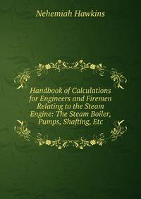 Handbook of Calculations for Engineers and Firemen Relating to the Steam Engine: The Steam Boiler, Pumps, Shafting, Etc