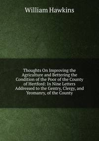 Thoughts On Improving the Agriculture and Bettering the Condition of the Poor of the County of Hertford: In Nine Letters Addressed to the Gentry, Clergy, and Yeomanry, of the County
