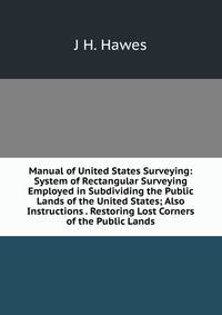Manual of United States Surveying: System of Rectangular Surveying Employed in Subdividing the Public Lands of the United States; Also Instructions . Restoring Lost Corners of the Public Lands