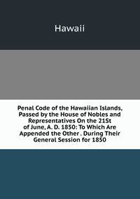 Penal Code of the Hawaiian Islands, Passed by the House of Nobles and Representatives On the 21St of June, A. D. 1850: To Which Are Appended the Other . During Their General Session for 1850