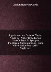 Supplementum, Sistens Plantas Novas Vel Nuper Introductas, Sive Omissas in Synopse Plantarum Succulentarum: Cum Observationibus Variis Anglicanis