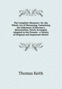 The Complete Measurer: Or, the Whole Art of Measuring, Containing the Substance of Hawney's Mensuration, Newly Arranged, Adapted to the Present . a Variety of Original and Important Matter
