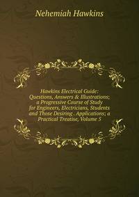 Hawkins Electrical Guide: Questions, Answers &amp; Illustrations; a Progressive Course of Study for Engineers, Electricians, Students and Those Desiring . Applications; a Practical Treatise, Volume 5