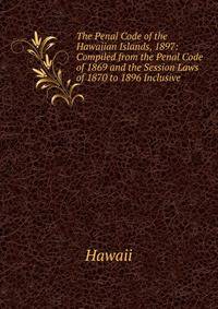 The Penal Code of the Hawaiian Islands, 1897: Compiled from the Penal Code of 1869 and the Session Laws of 1870 to 1896 Inclusive
