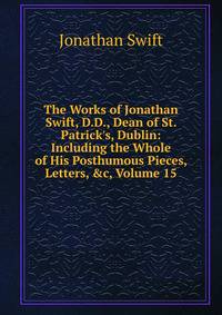 The Works of Jonathan Swift, D.D., Dean of St. Patrick's, Dublin: Including the Whole of His Posthumous Pieces, Letters, &amp;c, Volume 15