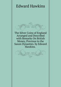 The Silver Coins of England Arranged and Described with Remarks On British Money, Previous to the Saxon Dynasties. by Edward Hawkins. .